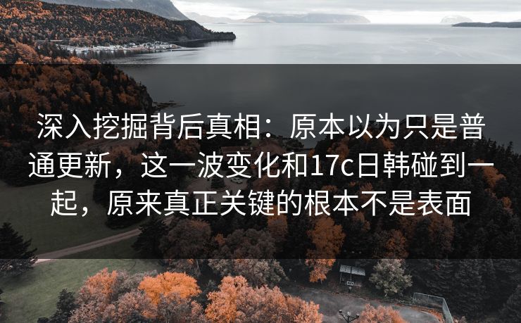 深入挖掘背后真相：原本以为只是普通更新，这一波变化和17c日韩碰到一起，原来真正关键的根本不是表面