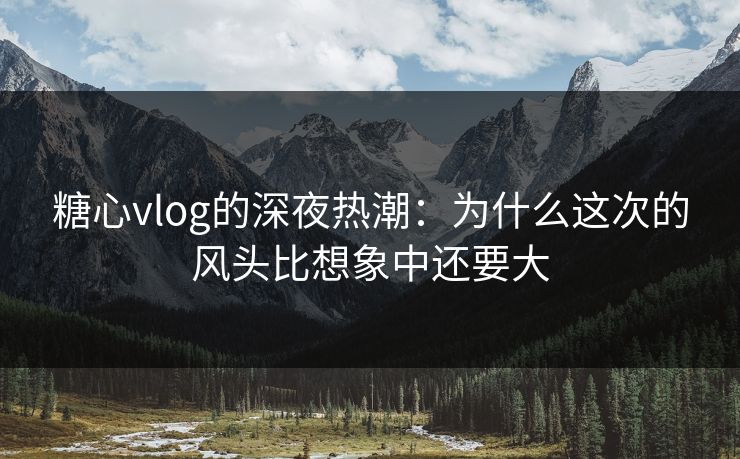 糖心vlog的深夜热潮：为什么这次的风头比想象中还要大