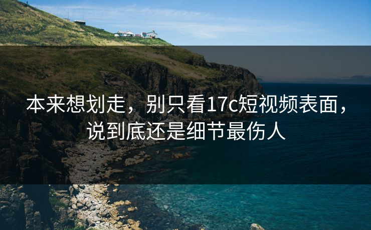 本来想划走，别只看17c短视频表面，说到底还是细节最伤人