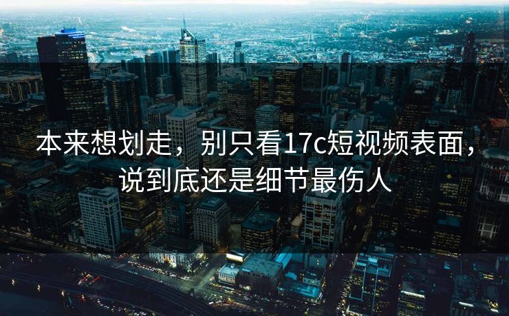 本来想划走，别只看17c短视频表面，说到底还是细节最伤人