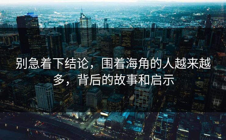 别急着下结论，围着海角的人越来越多，背后的故事和启示