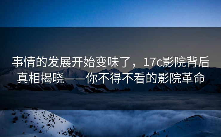 事情的发展开始变味了，17c影院背后真相揭晓——你不得不看的影院革命