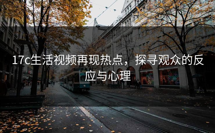17c生活视频再现热点，探寻观众的反应与心理