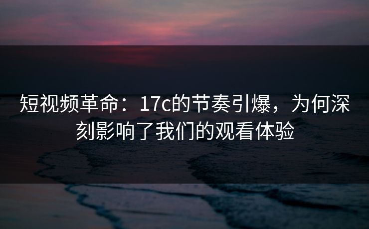 短视频革命：17c的节奏引爆，为何深刻影响了我们的观看体验