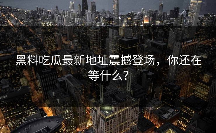 黑料吃瓜最新地址震撼登场，你还在等什么？