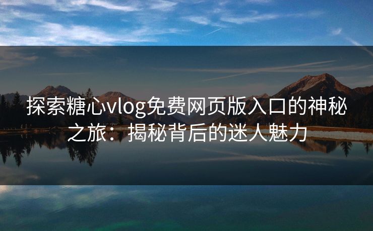 探索糖心vlog免费网页版入口的神秘之旅：揭秘背后的迷人魅力