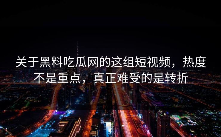 关于黑料吃瓜网的这组短视频，热度不是重点，真正难受的是转折
