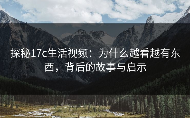 探秘17c生活视频：为什么越看越有东西，背后的故事与启示