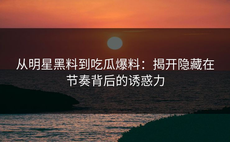 从明星黑料到吃瓜爆料：揭开隐藏在节奏背后的诱惑力