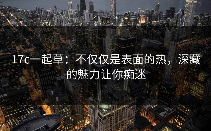 17c一起草：不仅仅是表面的热，深藏的魅力让你痴迷