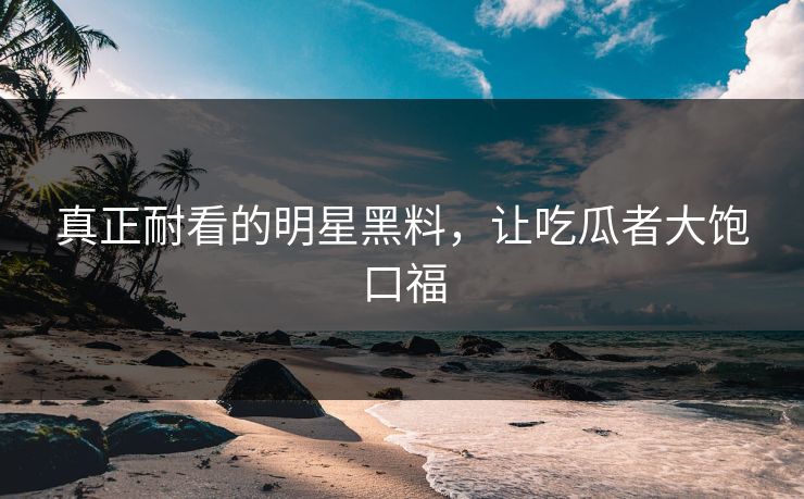 真正耐看的明星黑料，让吃瓜者大饱口福