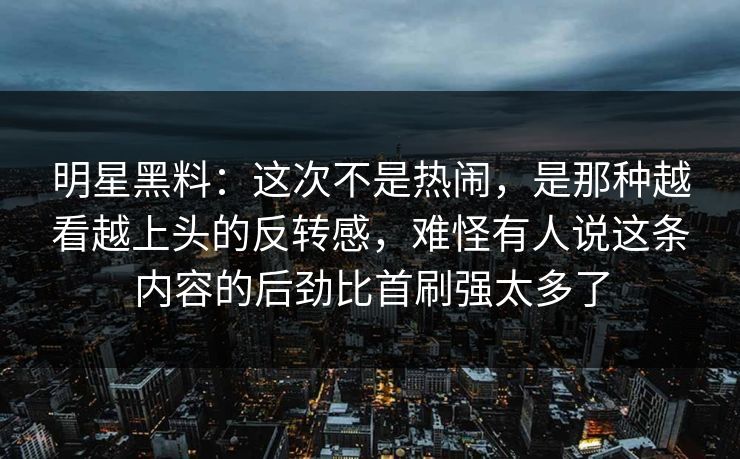明星黑料：这次不是热闹，是那种越看越上头的反转感，难怪有人说这条内容的后劲比首刷强太多了