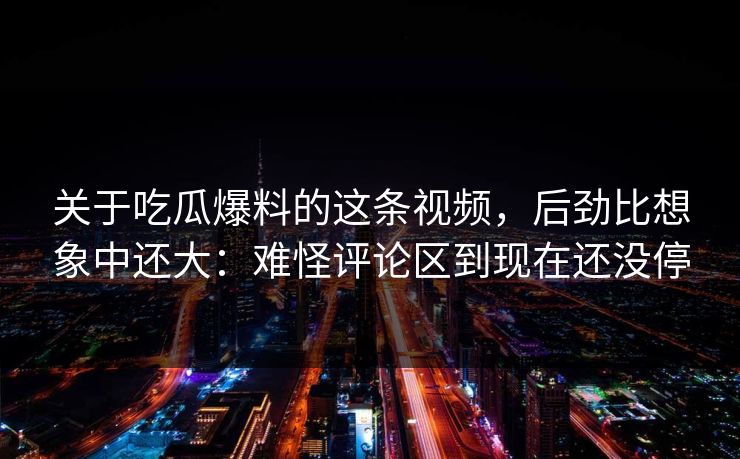 关于吃瓜爆料的这条视频，后劲比想象中还大：难怪评论区到现在还没停