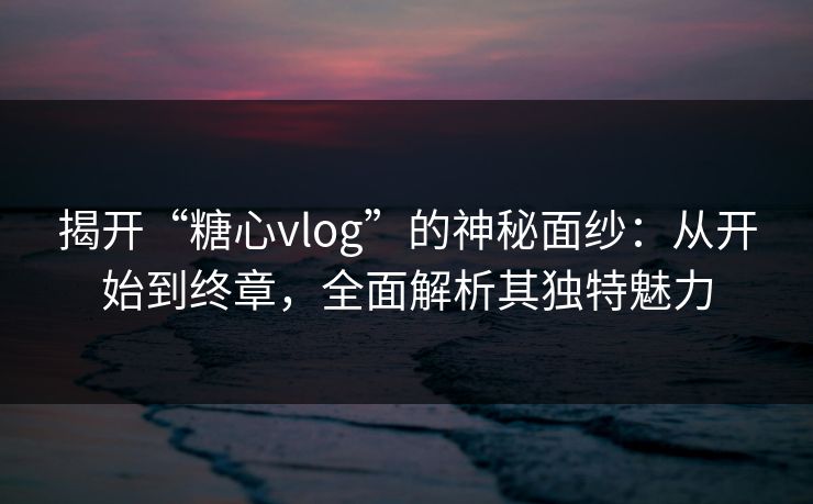 揭开“糖心vlog”的神秘面纱:从开始到终章,全面解析其独特魅力 揭开“糖心vlog”的神秘面纱:从开始到终章,全面解析其独特魅力