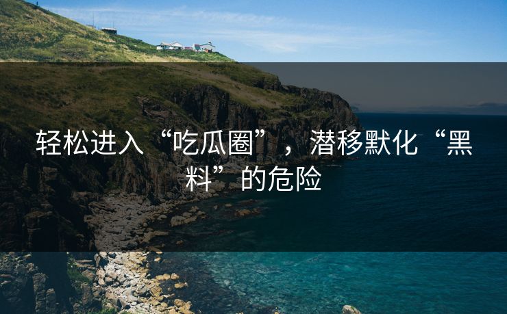 轻松进入“吃瓜圈”,潜移默化“黑料”的危险 轻松进入“吃瓜圈”,潜移默化“黑料”的危险