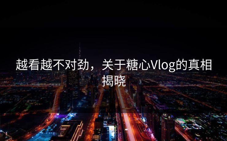 越看越不对劲，关于糖心Vlog的真相揭晓